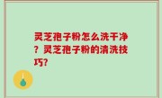 灵芝孢子粉怎么洗干净？灵芝孢子粉的清洗技巧？
