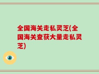 全国海关走私灵芝(全国海关查获大量走私灵芝)