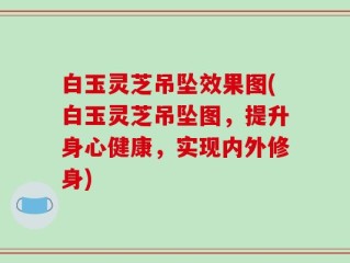 白玉灵芝吊坠效果图(白玉灵芝吊坠图，提升身心健康，实现内外修身)