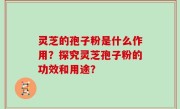 灵芝的孢子粉是什么作用？探究灵芝孢子粉的功效和用途？