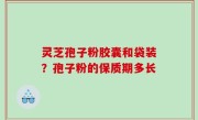 灵芝孢子粉胶囊和袋装？孢子粉的保质期多长