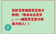 百龄芝草破壁灵芝孢子粉粉(「寿命长达百岁」——破壁灵芝孢子粉威力惊人！)
