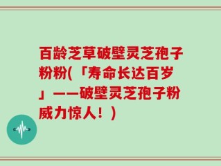 百龄芝草破壁灵芝孢子粉粉(「寿命长达百岁」——破壁灵芝孢子粉威力惊人！)