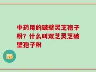 中药用的破壁灵芝孢子粉？什么叫双芝灵芝破壁孢子粉