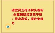 破壁灵芝孢子粉头茬粉_头茬破壁灵芝孢子粉：纯净高效，提升免疫力