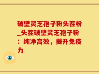 破壁灵芝孢子粉头茬粉_头茬破壁灵芝孢子粉：纯净高效，提升免疫力
