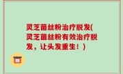 灵芝菌丝粉治疗脱发(灵芝菌丝粉有效治疗脱发，让头发重生！)
