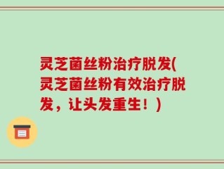 灵芝菌丝粉治疗脱发(灵芝菌丝粉有效治疗脱发，让头发重生！)