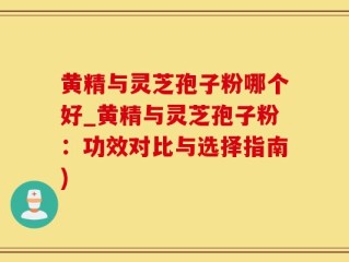 黄精与灵芝孢子粉哪个好_黄精与灵芝孢子粉：功效对比与选择指南)