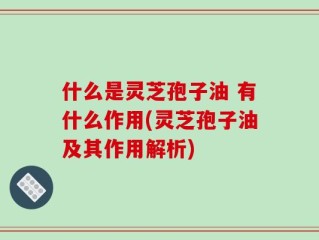 什么是灵芝孢子油 有什么作用(灵芝孢子油及其作用解析)