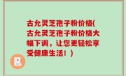 古允灵芝孢子粉价格(古允灵芝孢子粉价格大幅下调，让您更轻松享受健康生活！)