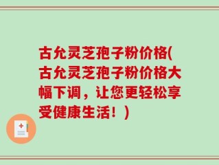 古允灵芝孢子粉价格(古允灵芝孢子粉价格大幅下调，让您更轻松享受健康生活！)