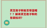 灵芝孢子粉能否带蓝帽？？解读灵芝孢子粉的包装标识？