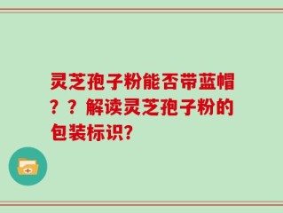 灵芝孢子粉能否带蓝帽？？解读灵芝孢子粉的包装标识？