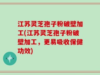 江苏灵芝孢子粉破壁加工(江苏灵芝孢子粉破壁加工，更易吸收保健功效)