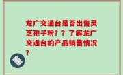龙广交通台是否出售灵芝孢子粉？？了解龙广交通台的产品销售情况？