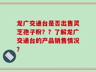 龙广交通台是否出售灵芝孢子粉？？了解龙广交通台的产品销售情况？