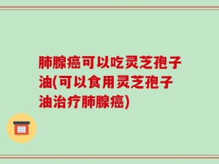 肺腺癌可以吃灵芝孢子油(可以食用灵芝孢子油治疗肺腺癌)
