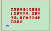 灵芝孢子油治疗胰腺癌？灵芝孢子粉、灵芝孢子油，真的有抗癌细胞的效果吗