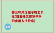 磐五味灵芝孢子粉怎么吃(磐五味灵芝孢子粉的食用方法分享)