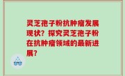 灵芝孢子粉抗肿瘤发展现状？探究灵芝孢子粉在抗肿瘤领域的最新进展？