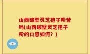 山西破壁灵芝孢子粉苦吗(山西破壁灵芝孢子粉的口感如何？)