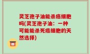 灵芝孢子油能杀癌细胞吗(灵芝孢子油：一种可能能杀死癌细胞的天然选择)