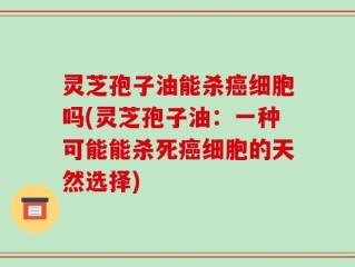 灵芝孢子油能杀癌细胞吗(灵芝孢子油：一种可能能杀死癌细胞的天然选择)