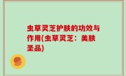 虫草灵芝护肤的功效与作用(虫草灵芝：美肤圣品)
