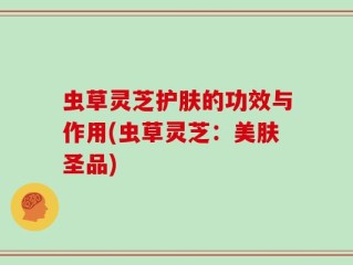 虫草灵芝护肤的功效与作用(虫草灵芝：美肤圣品)