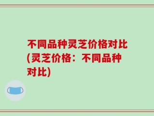 不同品种灵芝价格对比(灵芝价格：不同品种对比)