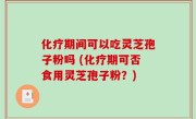 化疗期间可以吃灵芝孢子粉吗 (化疗期可否食用灵芝孢子粉？)