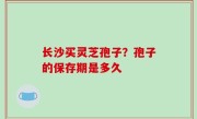 长沙买灵芝孢子？孢子的保存期是多久