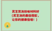 灵芝煲汤放啥材料好 (灵芝汤的最佳搭配，让你的健康倍增！)