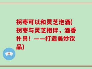 拐枣可以和灵芝泡酒(拐枣与灵芝相伴，酒香扑鼻！——打造美妙饮品)