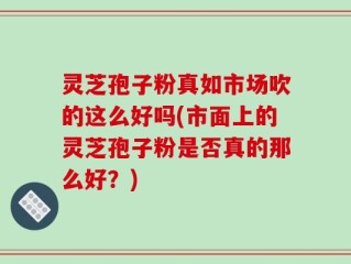 灵芝孢子粉真如市场吹的这么好吗(市面上的灵芝孢子粉是否真的那么好？)