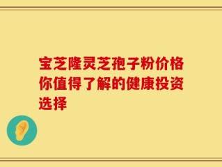 宝芝隆灵芝孢子粉价格你值得了解的健康投资选择