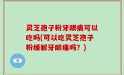灵芝孢子粉牙龈痛可以吃吗(可以吃灵芝孢子粉缓解牙龈痛吗？)