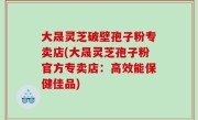 大晟灵芝破壁孢子粉专卖店(大晟灵芝孢子粉官方专卖店：高效能保健佳品)