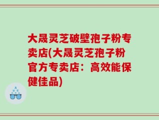 大晟灵芝破壁孢子粉专卖店(大晟灵芝孢子粉官方专卖店：高效能保健佳品)