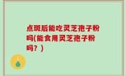 点斑后能吃灵芝孢子粉吗(能食用灵芝孢子粉吗？)