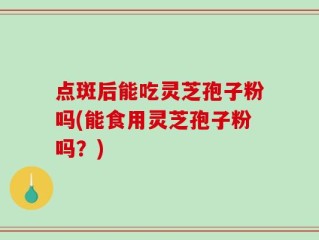 点斑后能吃灵芝孢子粉吗(能食用灵芝孢子粉吗？)