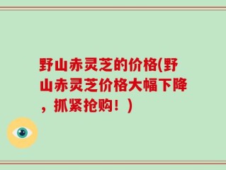 野山赤灵芝的价格(野山赤灵芝价格大幅下降，抓紧抢购！)