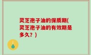 灵芝孢子油的保质期(灵芝孢子油的有效期是多久？)