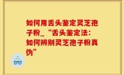 如何用舌头鉴定灵芝孢子粉_“舌头鉴定法：如何辨别灵芝孢子粉真伪”