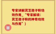 专家讲解灵芝孢子粉功效作用_“专家解读：灵芝孢子粉的神奇功效与作用”)