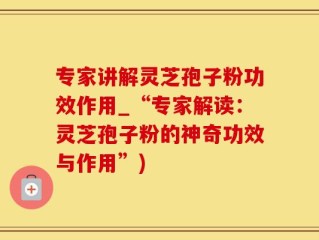 专家讲解灵芝孢子粉功效作用_“专家解读：灵芝孢子粉的神奇功效与作用”)