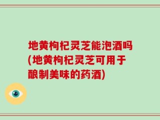 地黄枸杞灵芝能泡酒吗(地黄枸杞灵芝可用于酿制美味的药酒)