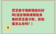 灵芝孢子饭前饭后吃好吗(适合饭前或饭后食用的灵芝孢子粉，你知道怎么吃吗？)