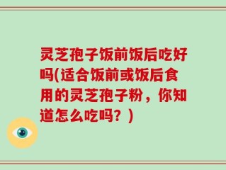 灵芝孢子饭前饭后吃好吗(适合饭前或饭后食用的灵芝孢子粉，你知道怎么吃吗？)